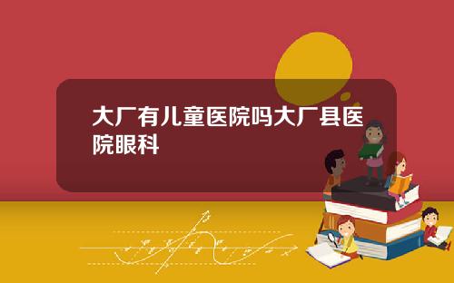 大厂有儿童医院吗大厂县医院眼科