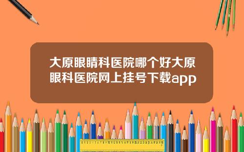 大原眼睛科医院哪个好大原眼科医院网上挂号下载app