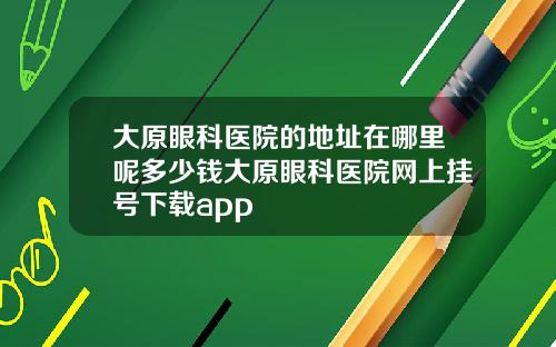 大原眼科医院的地址在哪里呢多少钱大原眼科医院网上挂号下载app