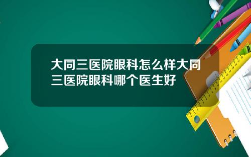 大同三医院眼科怎么样大同三医院眼科哪个医生好