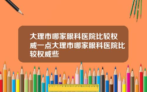 大理市哪家眼科医院比较权威一点大理市哪家眼科医院比较权威些