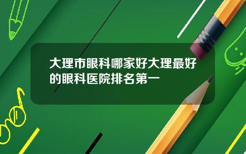 大理市眼科哪家好大理最好的眼科医院排名第一