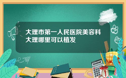 大理市第一人民医院美容科大理哪里可以植发