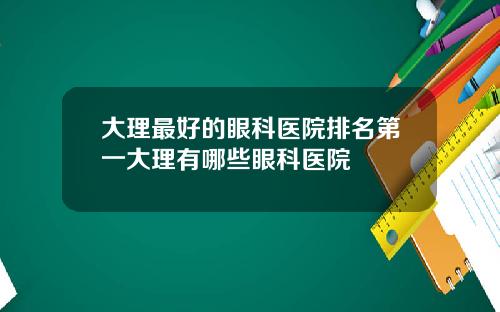 大理最好的眼科医院排名第一大理有哪些眼科医院