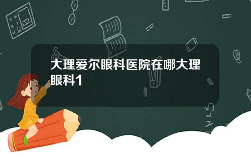 大理爱尔眼科医院在哪大理眼科1