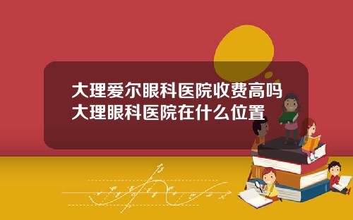 大理爱尔眼科医院收费高吗大理眼科医院在什么位置