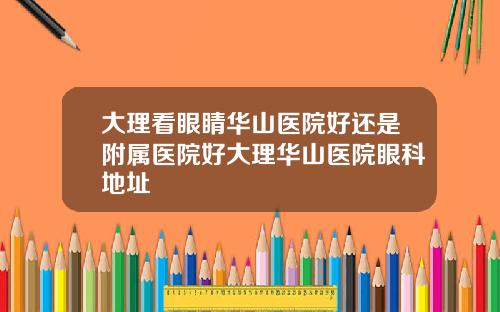 大理看眼睛华山医院好还是附属医院好大理华山医院眼科地址