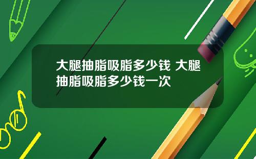 大腿抽脂吸脂多少钱 大腿抽脂吸脂多少钱一次