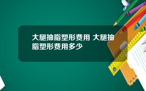 大腿抽脂塑形费用 大腿抽脂塑形费用多少