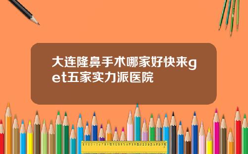 大连隆鼻手术哪家好快来get五家实力派医院