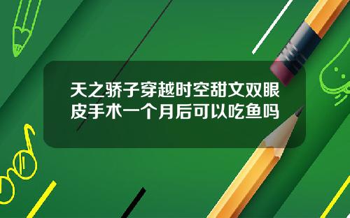 天之骄子穿越时空甜文双眼皮手术一个月后可以吃鱼吗