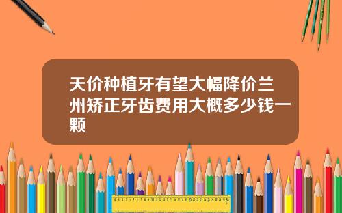 天价种植牙有望大幅降价兰州矫正牙齿费用大概多少钱一颗