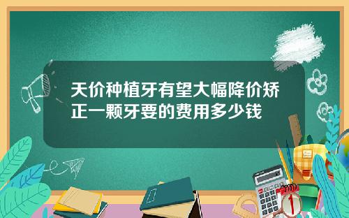 天价种植牙有望大幅降价矫正一颗牙要的费用多少钱