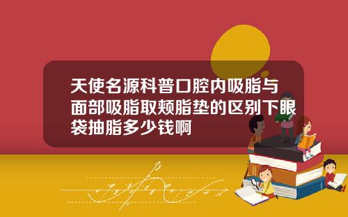 天使名源科普口腔内吸脂与面部吸脂取颊脂垫的区别下眼袋抽脂多少钱啊