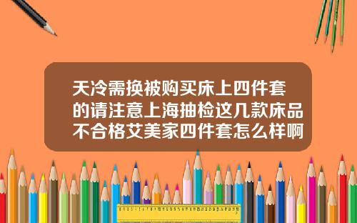 天冷需换被购买床上四件套的请注意上海抽检这几款床品不合格艾美家四件套怎么样啊