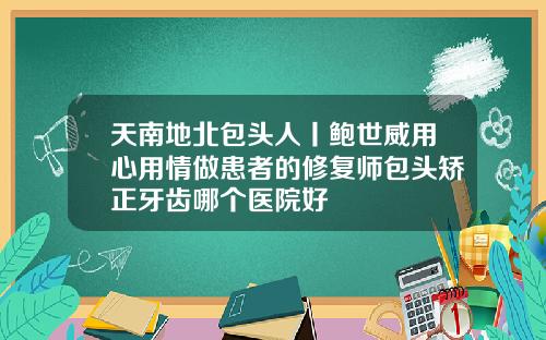天南地北包头人丨鲍世威用心用情做患者的修复师包头矫正牙齿哪个医院好