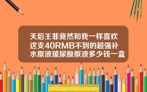 天后王菲竟然和我一样喜欢这支40RMB不到的超强补水原液玻尿酸原液多少钱一盒