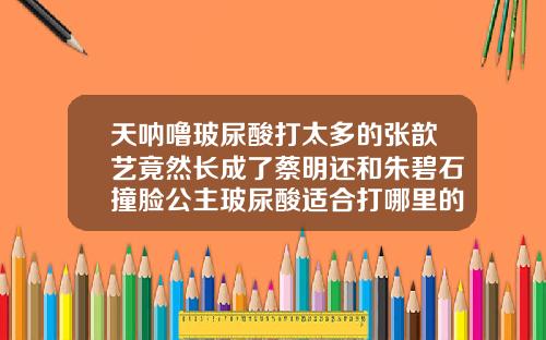 天呐噜玻尿酸打太多的张歆艺竟然长成了蔡明还和朱碧石撞脸公主玻尿酸适合打哪里的脸