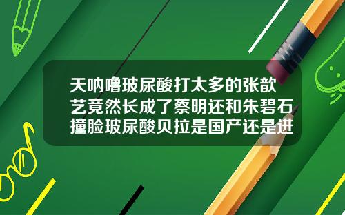 天呐噜玻尿酸打太多的张歆艺竟然长成了蔡明还和朱碧石撞脸玻尿酸贝拉是国产还是进口