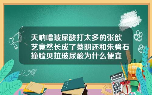 天呐噜玻尿酸打太多的张歆艺竟然长成了蔡明还和朱碧石撞脸贝拉玻尿酸为什么便宜