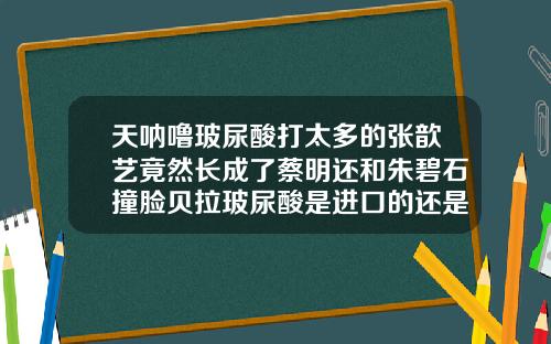 天呐噜玻尿酸打太多的张歆艺竟然长成了蔡明还和朱碧石撞脸贝拉玻尿酸是进口的还是国产的好用