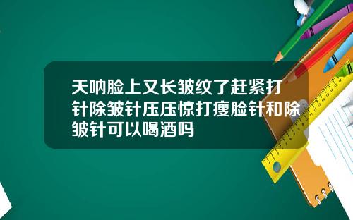 天呐脸上又长皱纹了赶紧打针除皱针压压惊打瘦脸针和除皱针可以喝酒吗