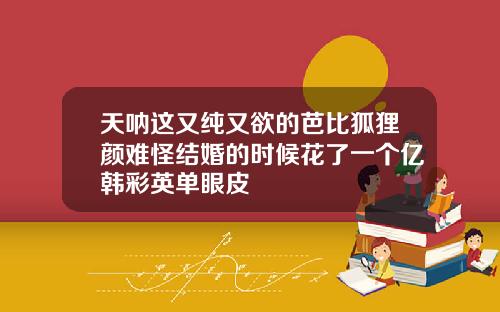 天呐这又纯又欲的芭比狐狸颜难怪结婚的时候花了一个亿韩彩英单眼皮