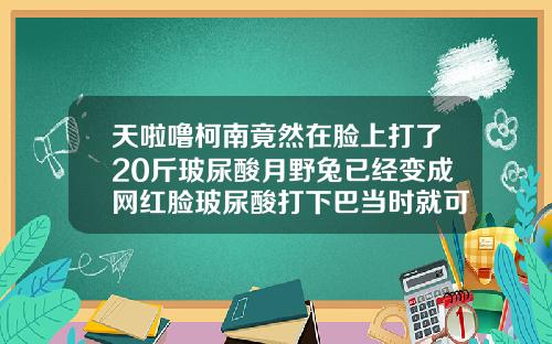 天啦噜柯南竟然在脸上打了20斤玻尿酸月野兔已经变成网红脸玻尿酸打下巴当时就可见效果了吗