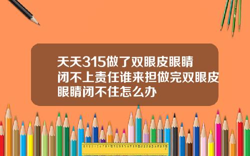 天天315做了双眼皮眼睛闭不上责任谁来担做完双眼皮眼睛闭不住怎么办
