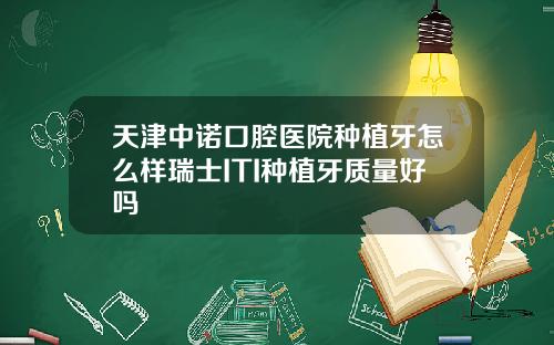 天津中诺口腔医院种植牙怎么样瑞士ITI种植牙质量好吗