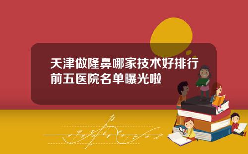 天津做隆鼻哪家技术好排行前五医院名单曝光啦