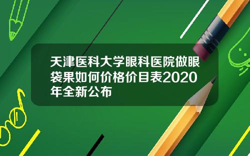 天津医科大学眼科医院做眼袋果如何价格价目表2020年全新公布