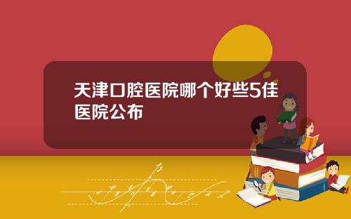 天津口腔医院哪个好些5佳医院公布