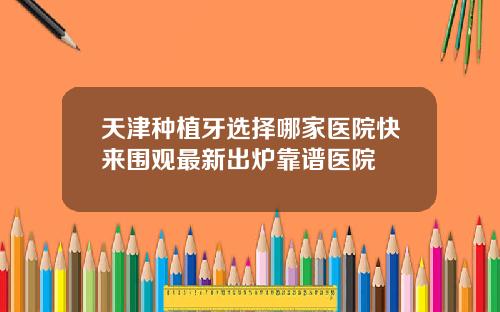 天津种植牙选择哪家医院快来围观最新出炉靠谱医院