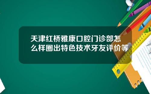 天津红桥雅康口腔门诊部怎么样圈出特色技术牙友评价等