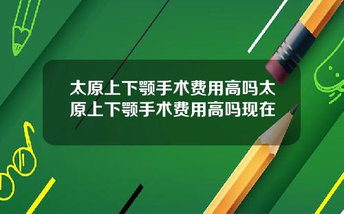 太原上下颚手术费用高吗太原上下颚手术费用高吗现在