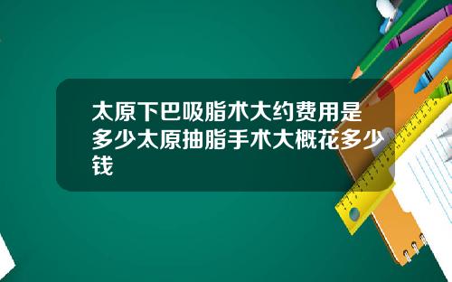 太原下巴吸脂术大约费用是多少太原抽脂手术大概花多少钱