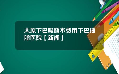 太原下巴吸脂术费用下巴抽脂医院【新闻】