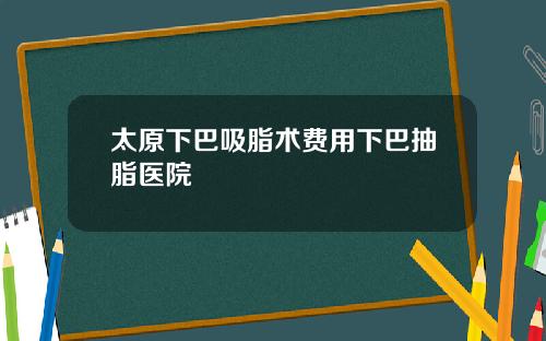 太原下巴吸脂术费用下巴抽脂医院