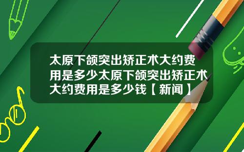 太原下颌突出矫正术大约费用是多少太原下颌突出矫正术大约费用是多少钱【新闻】