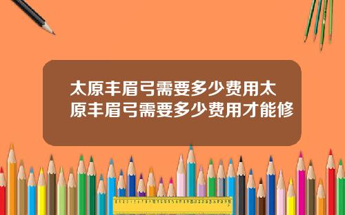 太原丰眉弓需要多少费用太原丰眉弓需要多少费用才能修