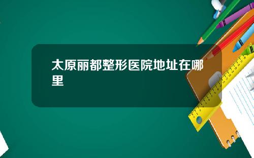太原丽都整形医院地址在哪里