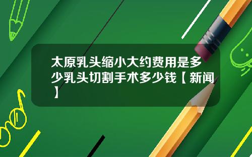 太原乳头缩小大约费用是多少乳头切割手术多少钱【新闻】