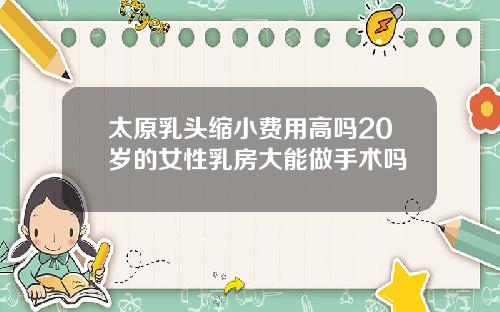 太原乳头缩小费用高吗20岁的女性乳房大能做手术吗