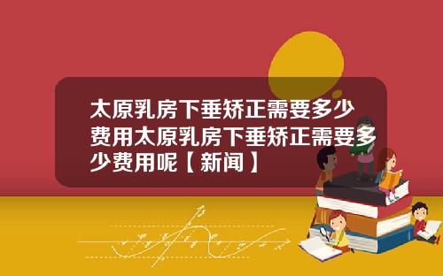 太原乳房下垂矫正需要多少费用太原乳房下垂矫正需要多少费用呢【新闻】