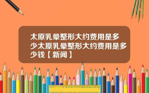 太原乳晕整形大约费用是多少太原乳晕整形大约费用是多少钱【新闻】
