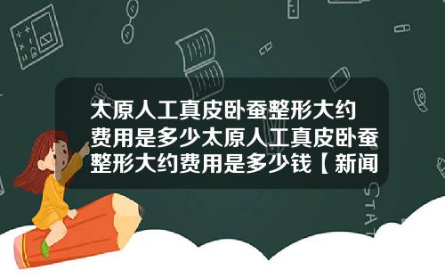 太原人工真皮卧蚕整形大约费用是多少太原人工真皮卧蚕整形大约费用是多少钱【新闻】