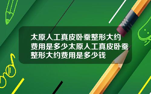 太原人工真皮卧蚕整形大约费用是多少太原人工真皮卧蚕整形大约费用是多少钱