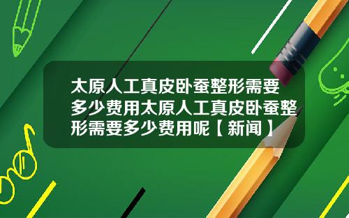 太原人工真皮卧蚕整形需要多少费用太原人工真皮卧蚕整形需要多少费用呢【新闻】