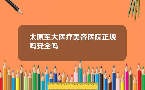 太原军大医疗美容医院正规吗安全吗